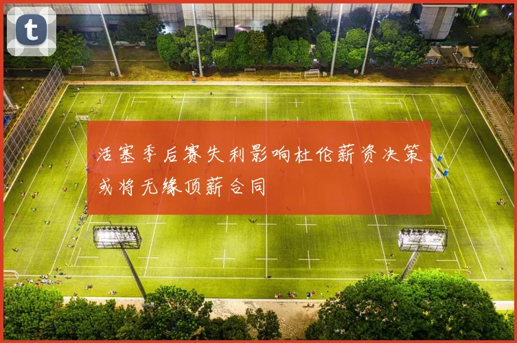 活塞季后赛失利影响杜伦薪资决策或将无缘顶薪合同