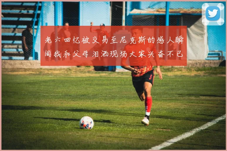 老六回忆被交易至尼克斯的感人瞬间我和父母泪洒现场大家兴奋不已