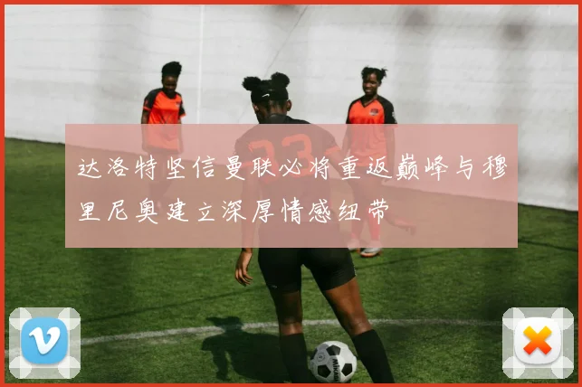 达洛特坚信曼联必将重返巅峰与穆里尼奥建立深厚情感纽带