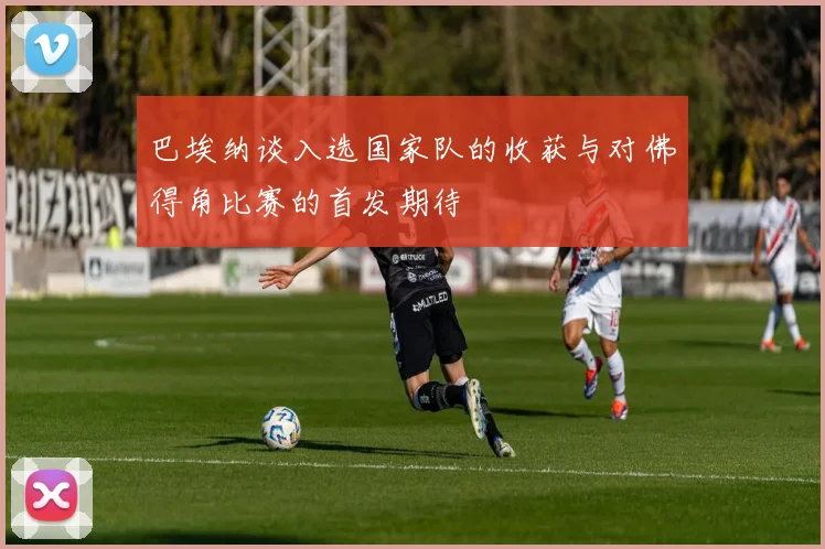 巴埃纳谈入选国家队的收获与对佛得角比赛的首发期待