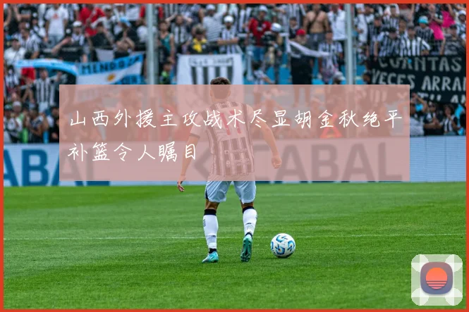山西外援主攻战术尽显胡金秋绝平补篮令人瞩目