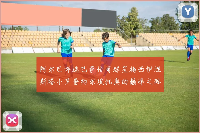 阿尔巴评选巴萨传奇球星梅西伊涅斯塔小罗普约尔埃托奥的巅峰之路