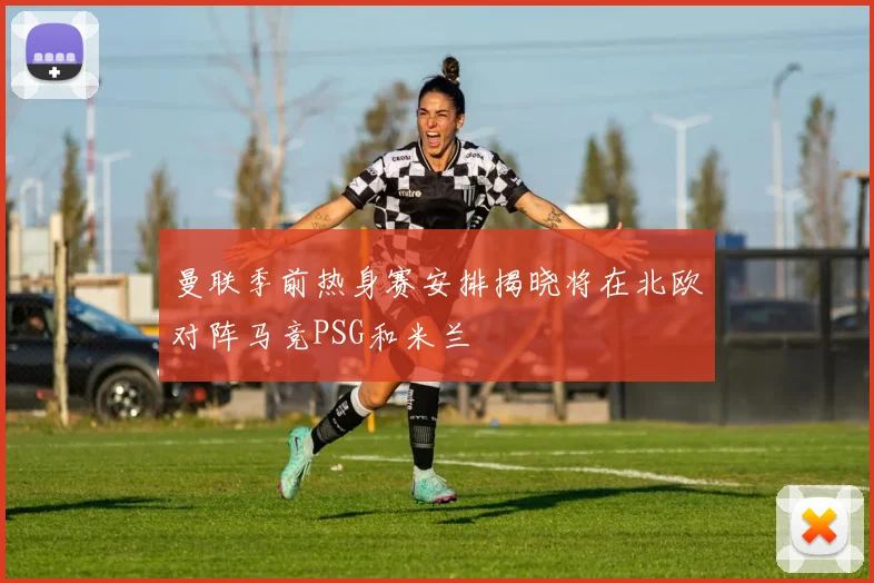 曼联季前热身赛安排揭晓将在北欧对阵马竞PSG和米兰