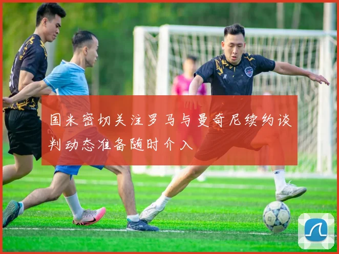 国米密切关注罗马与曼奇尼续约谈判动态准备随时介入