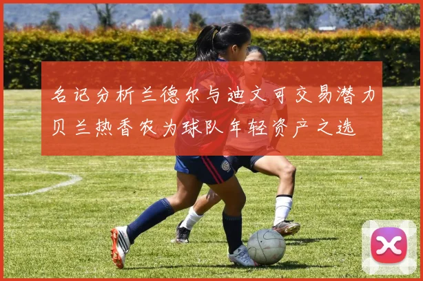 名记分析兰德尔与迪文可交易潜力贝兰热香农为球队年轻资产之选