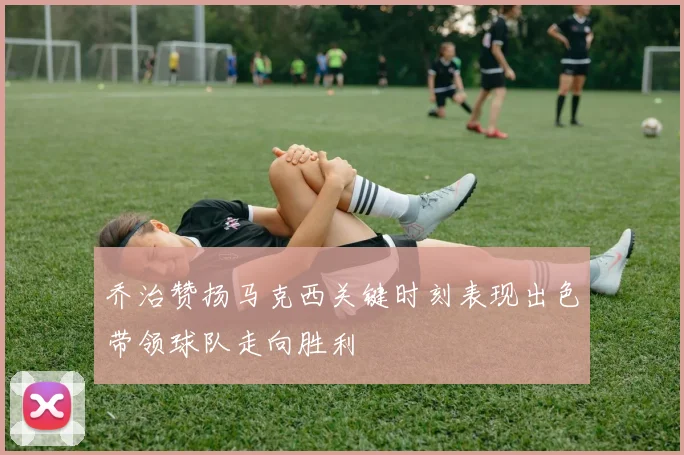 乔治赞扬马克西关键时刻表现出色带领球队走向胜利